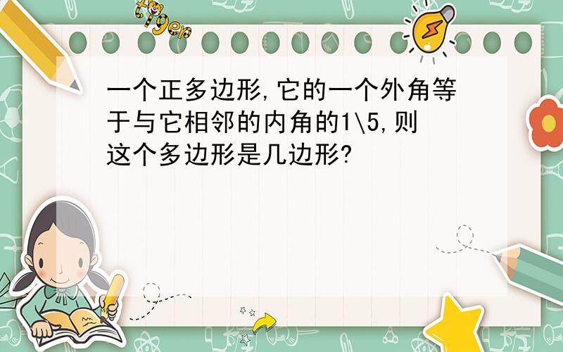 一个正多边形,它的一个外角等于与它相邻的内角的1\5,则这个多边形是几边形?