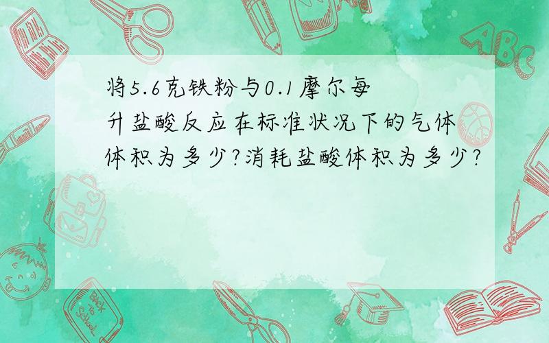 将5.6克铁粉与0.1摩尔每升盐酸反应在标准状况下的气体体积为多少?消耗盐酸体积为多少?