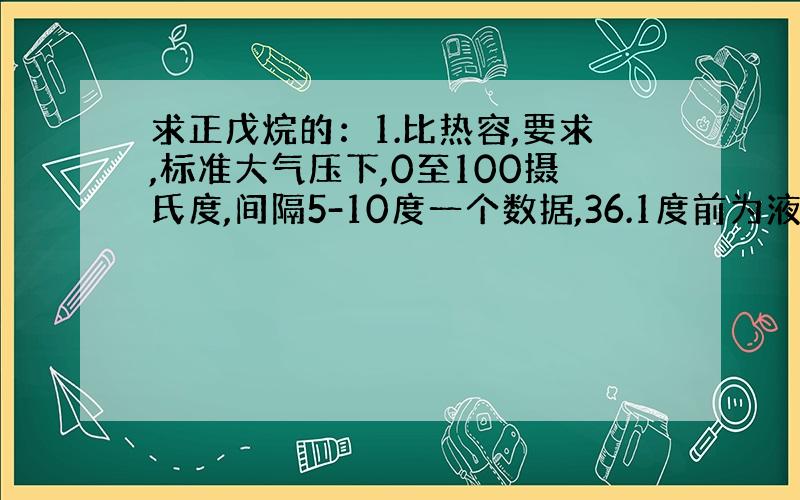 求正戊烷的：1.比热容,要求,标准大气压下,0至100摄氏度,间隔5-10度一个数据,36.1度前为液体的,之后是气体的