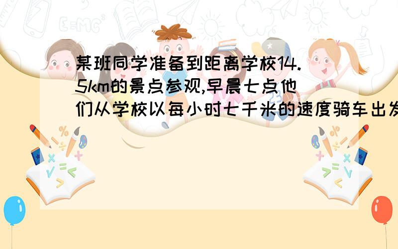 某班同学准备到距离学校14.5km的景点参观,早晨七点他们从学校以每小时七千米的速度骑车出发,出发1.5小时后得知上午9