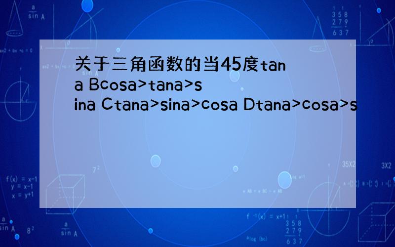 关于三角函数的当45度tana Bcosa>tana>sina Ctana>sina>cosa Dtana>cosa>s