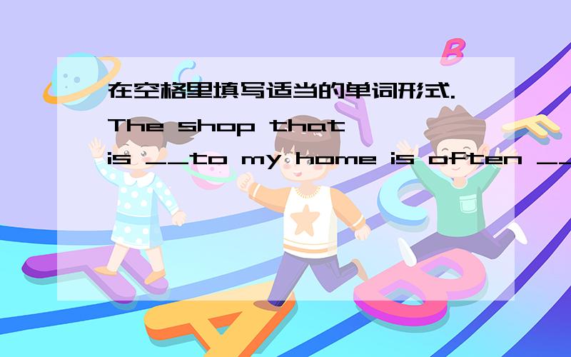 在空格里填写适当的单词形式.The shop that is __to my home is often __at 9: