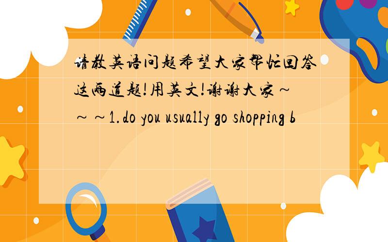 请教英语问题希望大家帮忙回答这两道题!用英文!谢谢大家～～～1.do you usually go shopping b