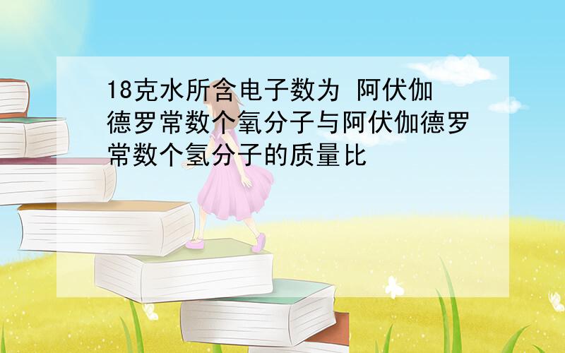 18克水所含电子数为 阿伏伽德罗常数个氧分子与阿伏伽德罗常数个氢分子的质量比