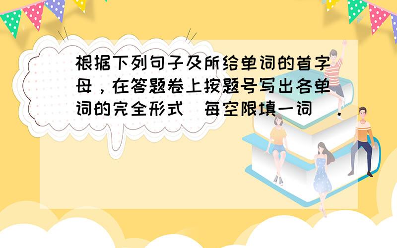 根据下列句子及所给单词的首字母，在答题卷上按题号写出各单词的完全形式（每空限填一词）。