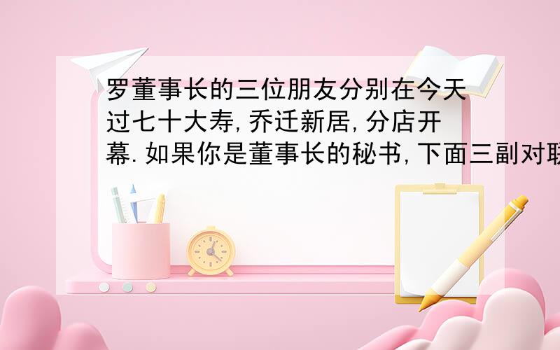 罗董事长的三位朋友分别在今天过七十大寿,乔迁新居,分店开幕.如果你是董事长的秘书,下面三副对联该如