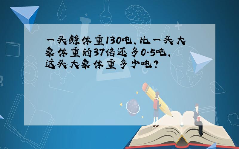 一头鲸体重130吨,比一头大象体重的37倍还多0.5吨,这头大象体重多少吨?