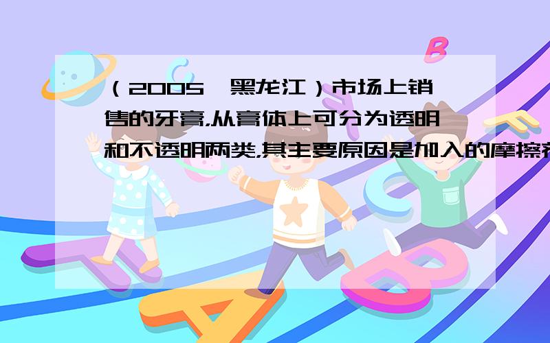 （2005•黑龙江）市场上销售的牙膏，从膏体上可分为透明和不透明两类，其主要原因是加入的摩擦剂不同造成的．牙膏摩擦剂通常