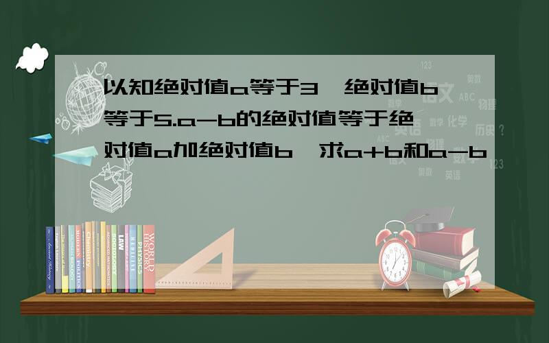 以知绝对值a等于3,绝对值b等于5.a-b的绝对值等于绝对值a加绝对值b,求a+b和a-b