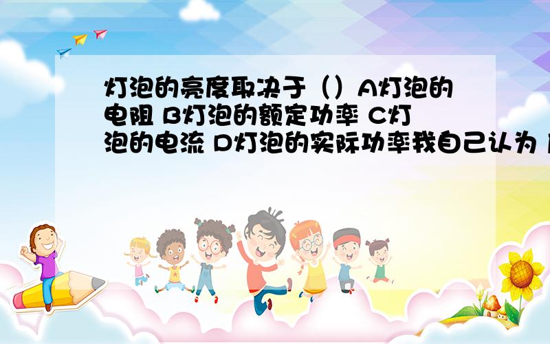 灯泡的亮度取决于（）A灯泡的电阻 B灯泡的额定功率 C灯泡的电流 D灯泡的实际功率我自己认为 应该选C啊