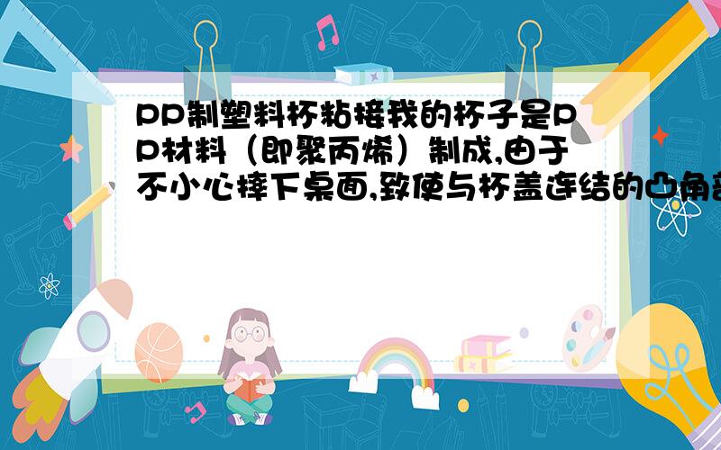 PP制塑料杯粘接我的杯子是PP材料（即聚丙烯）制成,由于不小心摔下桌面,致使与杯盖连结的凸角部分断裂.但是只是其中1/4