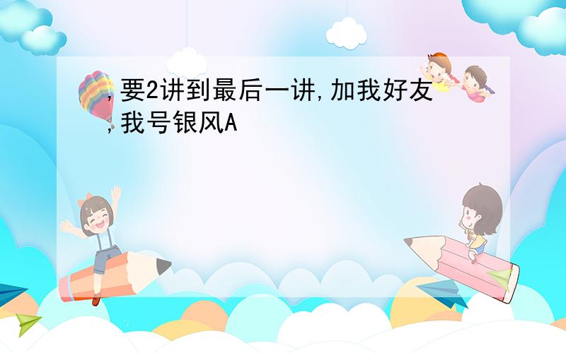 ,要2讲到最后一讲,加我好友,我号银风A