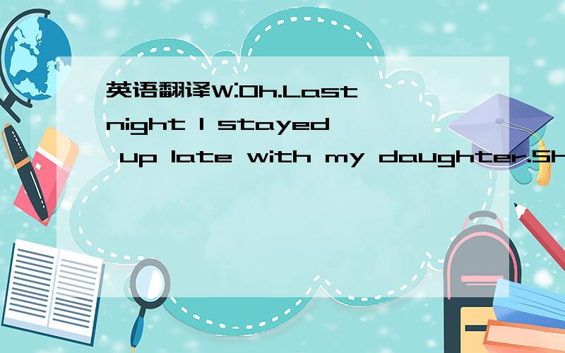 英语翻译W:Oh.Last night I stayed up late with my daughter.She is