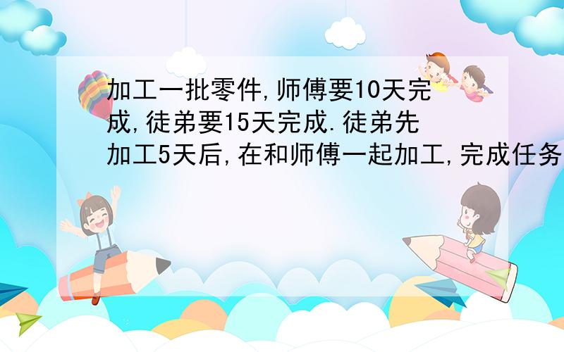 加工一批零件,师傅要10天完成,徒弟要15天完成.徒弟先加工5天后,在和师傅一起加工,完成任务时,