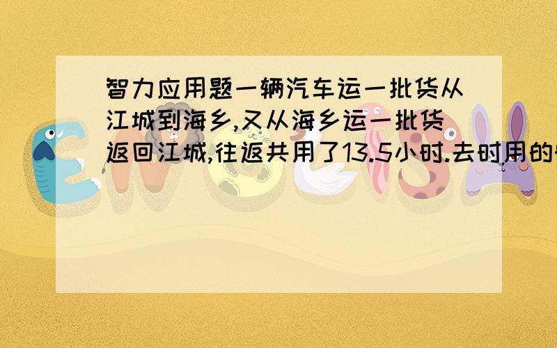 智力应用题一辆汽车运一批货从江城到海乡,又从海乡运一批货返回江城,往返共用了13.5小时.去时用的时间时回来用时用的时间