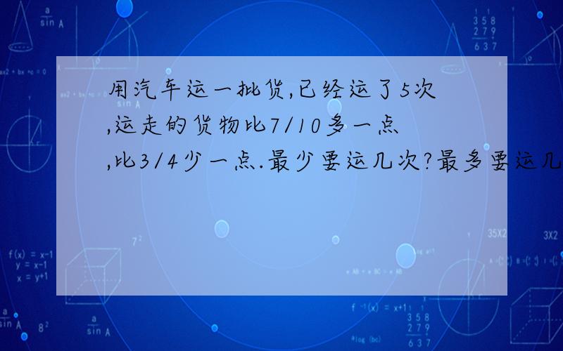 用汽车运一批货,已经运了5次,运走的货物比7/10多一点,比3/4少一点.最少要运几次?最多要运几次?