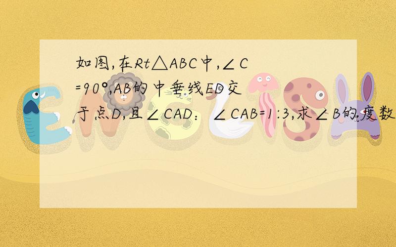 如图,在Rt△ABC中,∠C=90°,AB的中垂线ED交于点D,且∠CAD：∠CAB=1:3,求∠B的度数