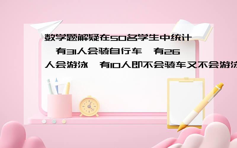 数学题解疑在50名学生中统计,有31人会骑自行车,有26人会游泳,有10人即不会骑车又不会游泳,问既会骑自行车又会游泳得