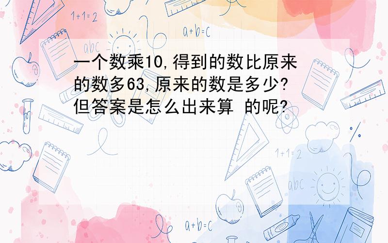 一个数乘10,得到的数比原来的数多63,原来的数是多少?但答案是怎么出来算 的呢?