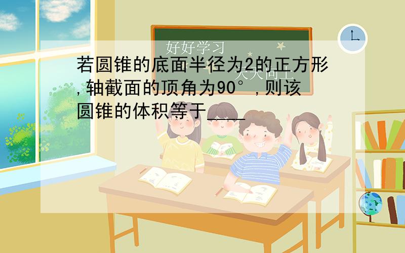 若圆锥的底面半径为2的正方形,轴截面的顶角为90°,则该圆锥的体积等于____