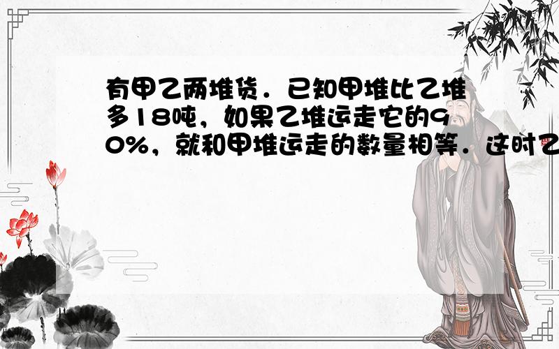 有甲乙两堆货．已知甲堆比乙堆多18吨，如果乙堆运走它的90%，就和甲堆运走的数量相等．这时乙堆和甲堆的货的数量比是1：3