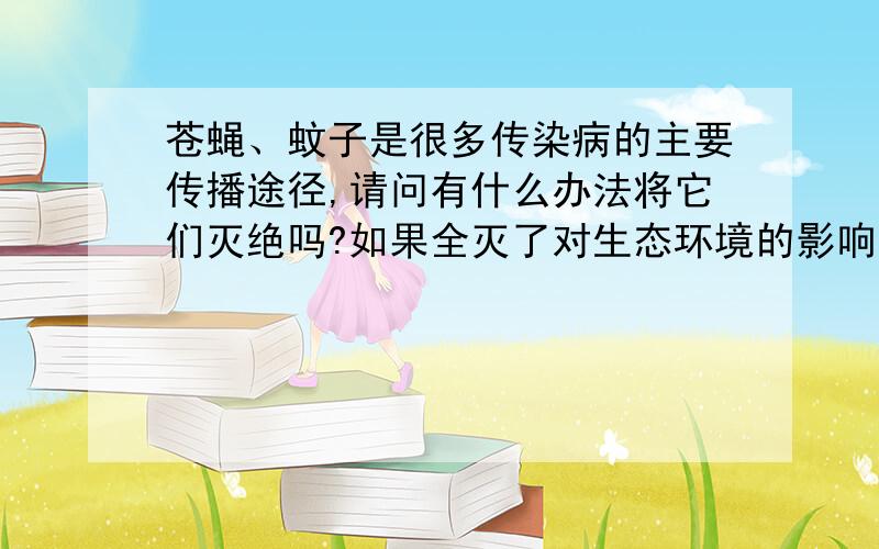 苍蝇、蚊子是很多传染病的主要传播途径,请问有什么办法将它们灭绝吗?如果全灭了对生态环境的影响大吗?