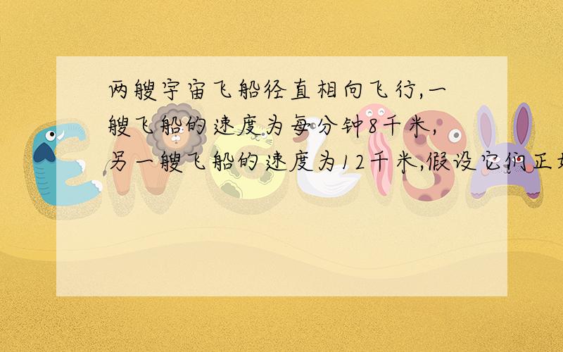 两艘宇宙飞船径直相向飞行,一艘飞船的速度为每分钟8千米,另一艘飞船的速度为12千米,假设它们正好相距5000千米,那么在