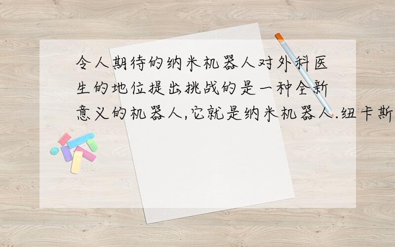 令人期待的纳米机器人对外科医生的地位提出挑战的是一种全新意义的机器人,它就是纳米机器人.纽卡斯尔大学纳米技术中心主任肯·