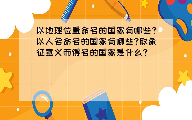 以地理位置命名的国家有哪些?以人名命名的国家有哪些?取象征意义而得名的国家是什么?