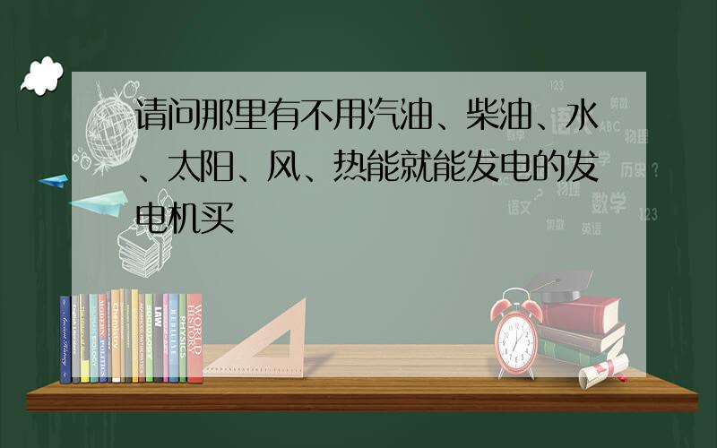 请问那里有不用汽油、柴油、水、太阳、风、热能就能发电的发电机买