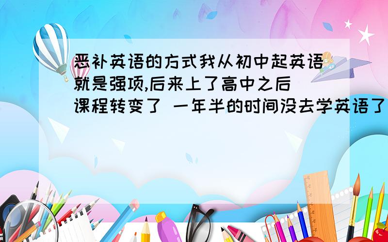 恶补英语的方式我从初中起英语就是强项,后来上了高中之后 课程转变了 一年半的时间没去学英语了 现在想把它赶起来怎么赶?