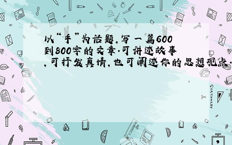 以“手”为话题,写一篇600到800字的文章.可讲述故事,可抒发真情,也可阐述你的思想观点.