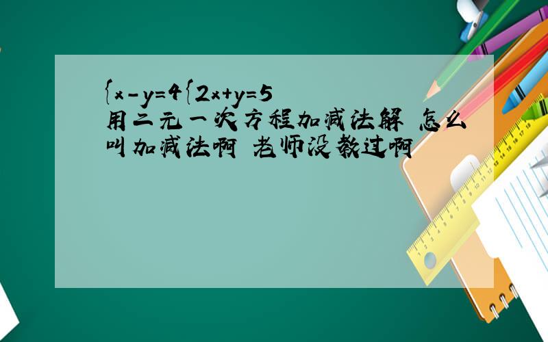 {x-y=4{2x+y=5 用二元一次方程加减法解 怎么叫加减法啊 老师没教过啊