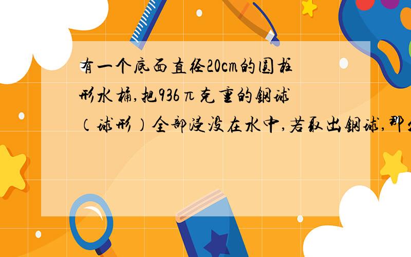 有一个底面直径20cm的圆柱形水桶,把936π克重的钢球（球形）全部浸没在水中,若取出钢球,那么液面下降多少厘米（1cm