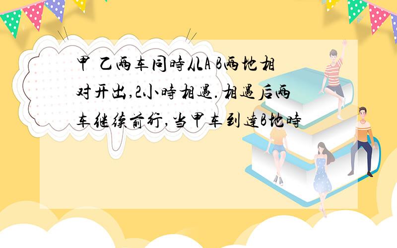 甲 乙两车同时从A B两地相对开出,2小时相遇.相遇后两车继续前行,当甲车到达B地时