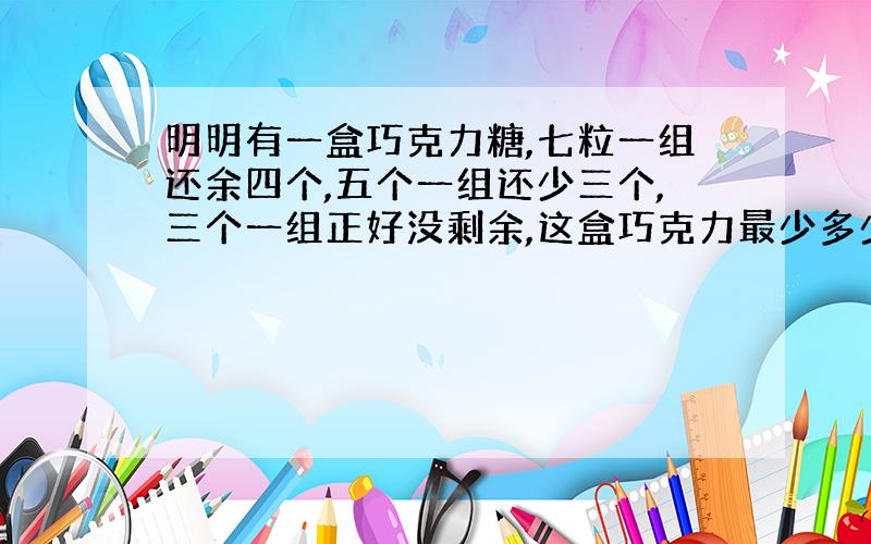 明明有一盒巧克力糖,七粒一组还余四个,五个一组还少三个,三个一组正好没剩余,这盒巧克力最少多少个?