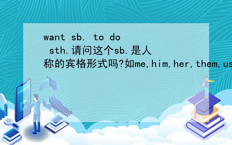 want sb. to do sth.请问这个sb.是人称的宾格形式吗?如me,him,her,them,us.