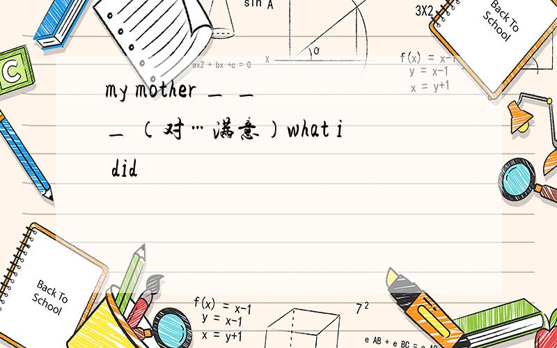 my mother _ _ _ （对…满意）what i did