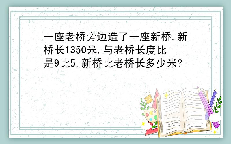 一座老桥旁边造了一座新桥,新桥长1350米,与老桥长度比是9比5,新桥比老桥长多少米?