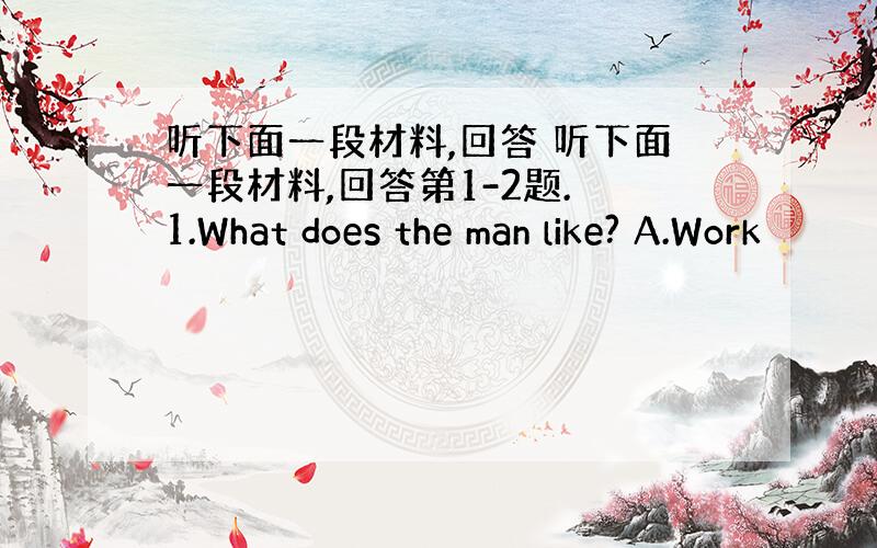 听下面一段材料,回答 听下面一段材料,回答第1-2题. 1.What does the man like? A.Work