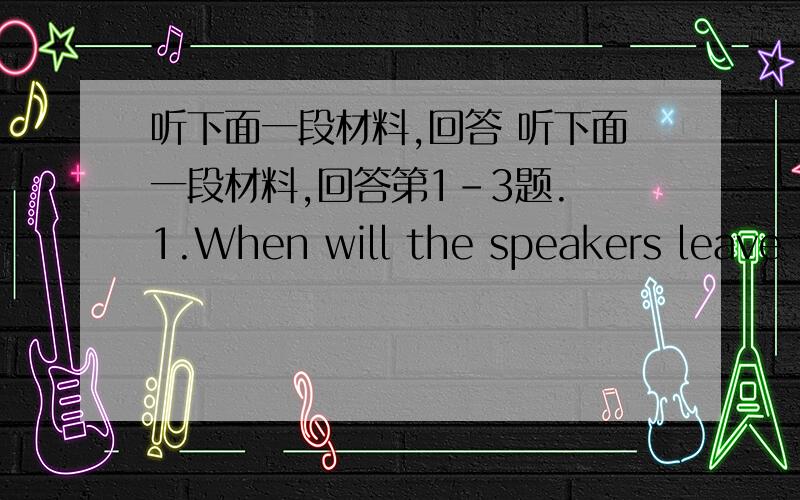 听下面一段材料,回答 听下面一段材料,回答第1-3题. 1.When will the speakers leave f