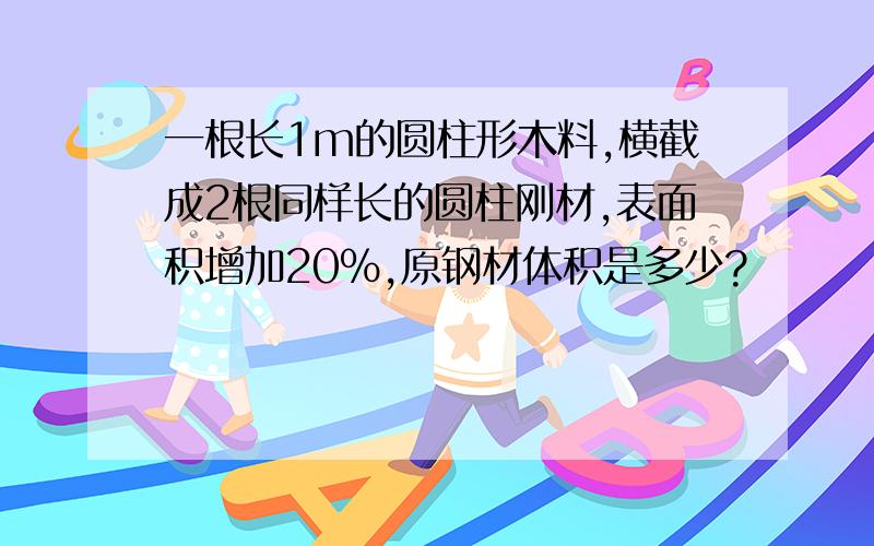 一根长1m的圆柱形木料,横截成2根同样长的圆柱刚材,表面积增加20%,原钢材体积是多少?