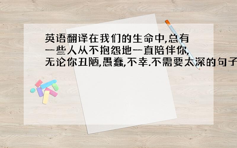 英语翻译在我们的生命中,总有一些人从不抱怨地一直陪伴你,无论你丑陋,愚蠢,不幸.不需要太深的句子,整句译出来.