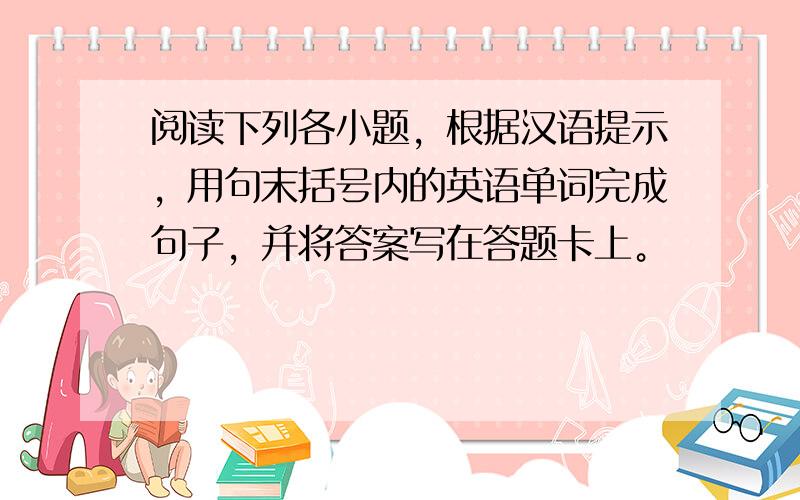 阅读下列各小题，根据汉语提示，用句末括号内的英语单词完成句子，并将答案写在答题卡上。