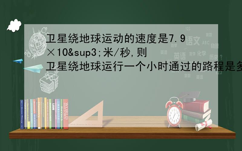 卫星绕地球运动的速度是7.9×10³米/秒,则卫星绕地球运行一个小时通过的路程是多少用科学计数法表示