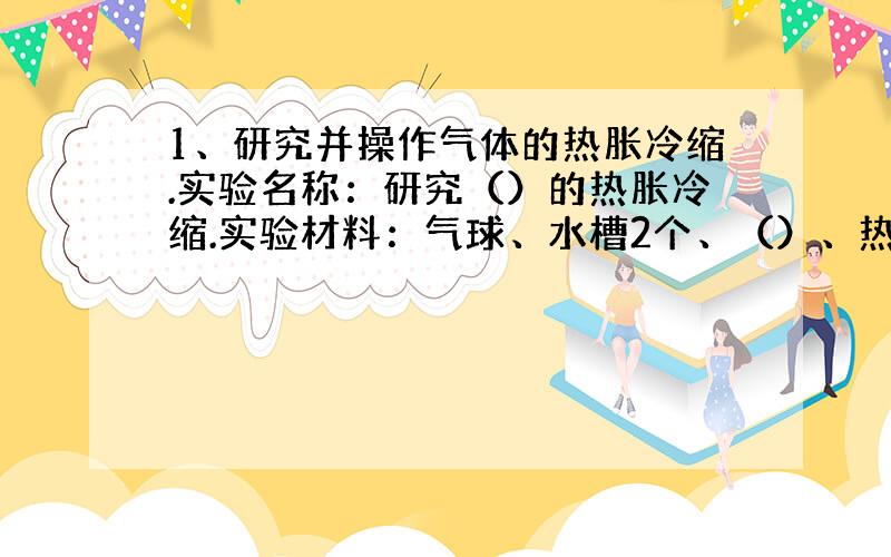 1、研究并操作气体的热胀冷缩.实验名称：研究（）的热胀冷缩.实验材料：气球、水槽2个、（）、热水、