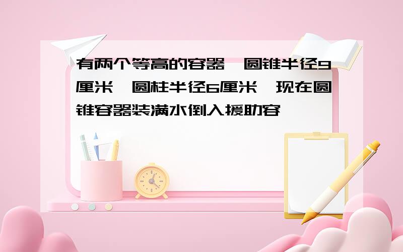 有两个等高的容器,圆锥半径9厘米,圆柱半径6厘米,现在圆锥容器装满水倒入援助容