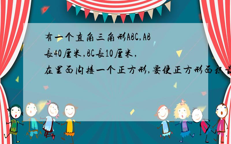 有一个直角三角形ABC,AB长40厘米,BC长10厘米,在里面内接一个正方形,要使正方形面积最大,最大的面积是