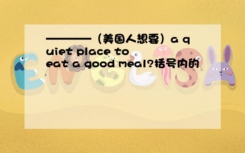 ————（美国人想要）a quiet place to eat a good meal?括号内的