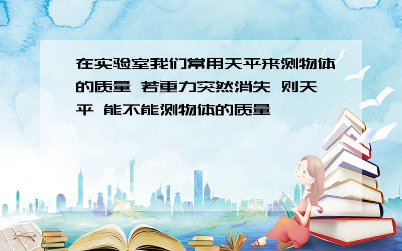 在实验室我们常用天平来测物体的质量 若重力突然消失 则天平 能不能测物体的质量